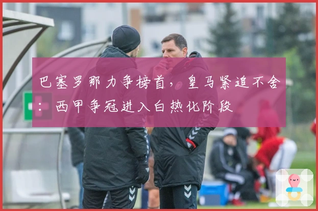巴塞罗那力争榜首，皇马紧追不舍：西甲争冠进入白热化阶段