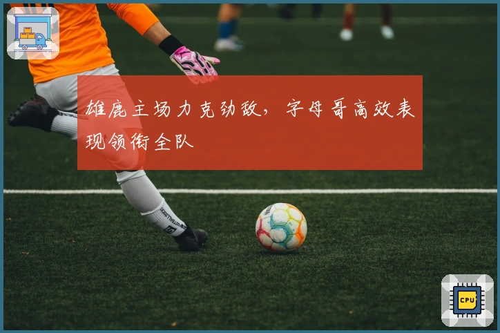 雄鹿主场力克劲敌，字母哥高效表现领衔全队