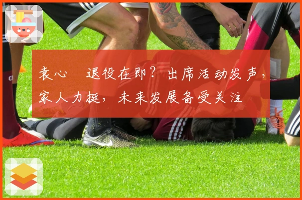 袁心玥退役在即？出席活动发声，家人力挺，未来发展备受关注