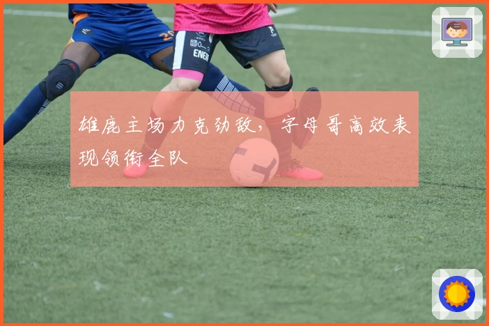 雄鹿主场力克劲敌，字母哥高效表现领衔全队