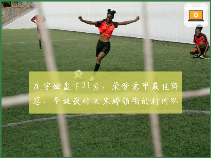 庄宇姗轰下21分，荣登意甲最佳阵容，圣诞夜对决朱婷领衔的科内队