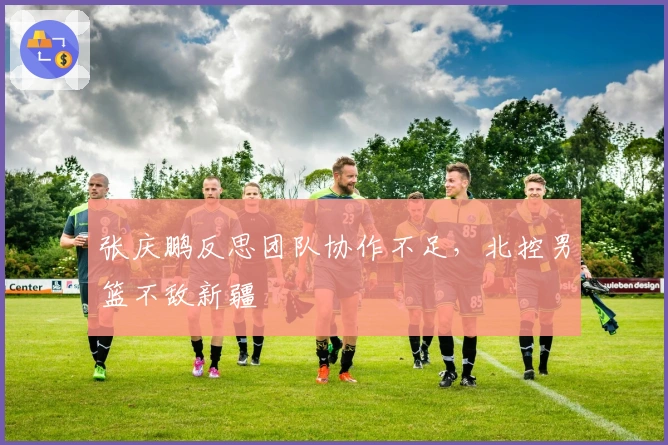 张庆鹏反思团队协作不足，北控男篮不敌新疆