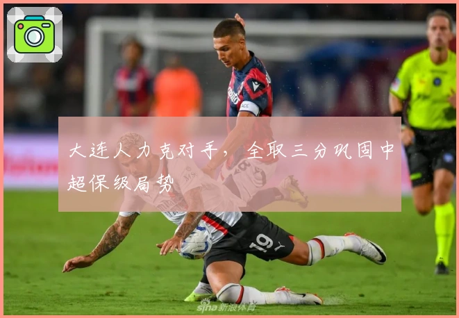 大连人力克对手，全取三分巩固中超保级局势