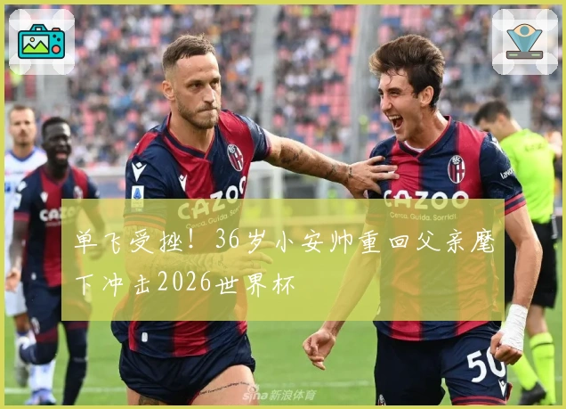 单飞受挫！36岁小安帅重回父亲麾下冲击2026世界杯