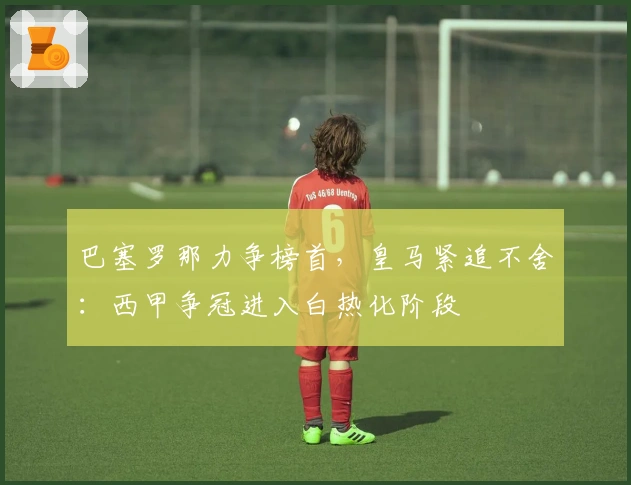 巴塞罗那力争榜首，皇马紧追不舍：西甲争冠进入白热化阶段