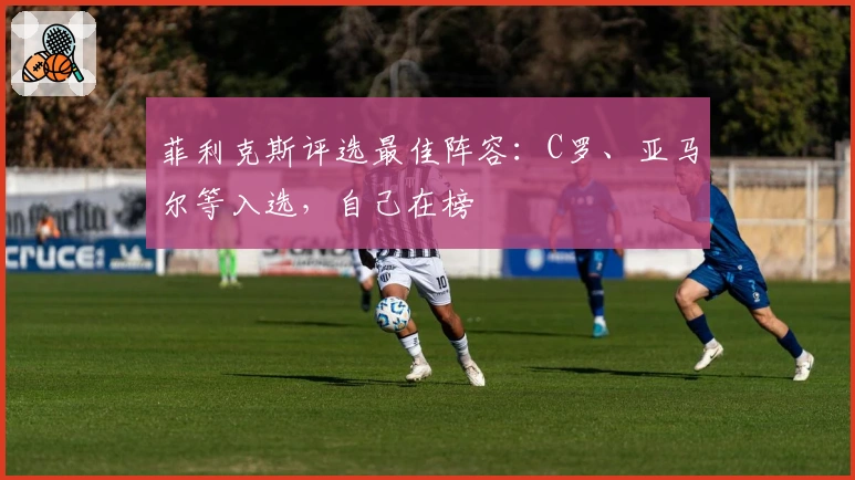 菲利克斯评选最佳阵容：C罗、亚马尔等入选，自己在榜