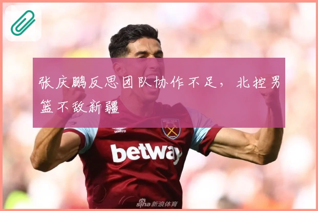 张庆鹏反思团队协作不足，北控男篮不敌新疆