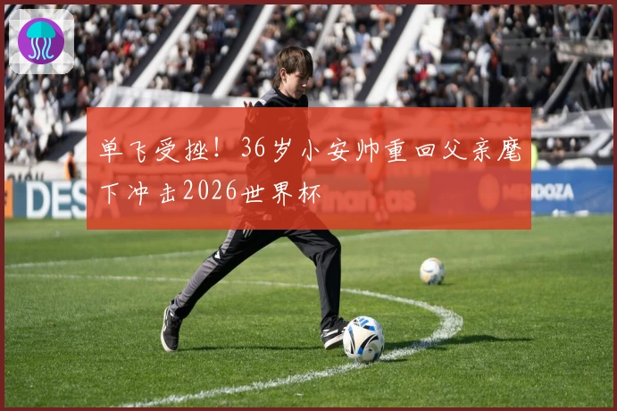 单飞受挫！36岁小安帅重回父亲麾下冲击2026世界杯