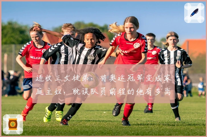 连收三女徒弟，将奥运冠军变成家庭主妇，耽误队员前程的他有多离谱？