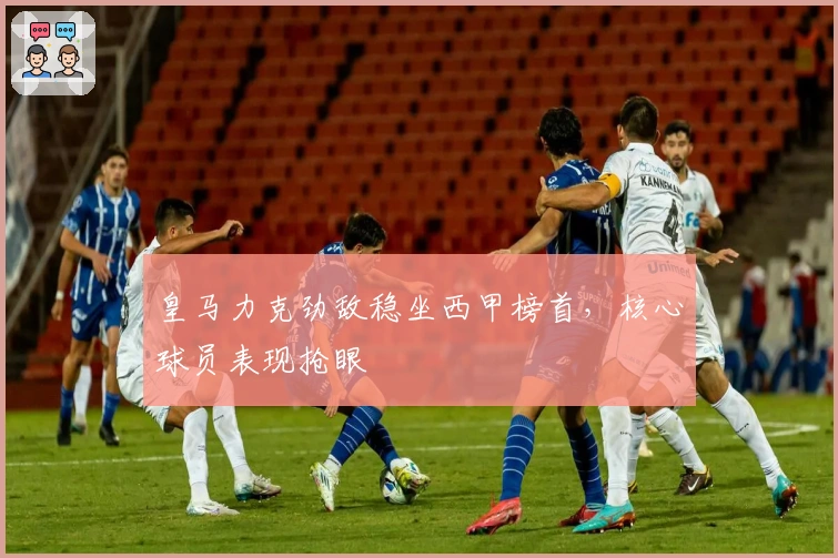 皇马力克劲敌稳坐西甲榜首，核心球员表现抢眼