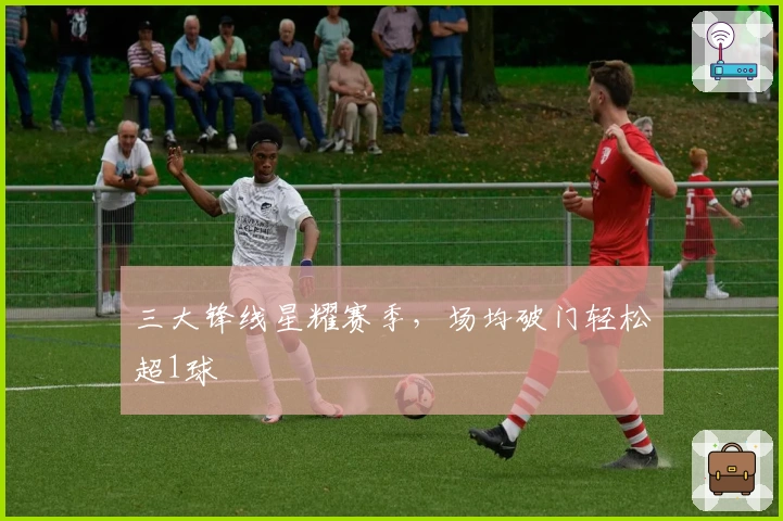 三大锋线星耀赛季，场均破门轻松超1球