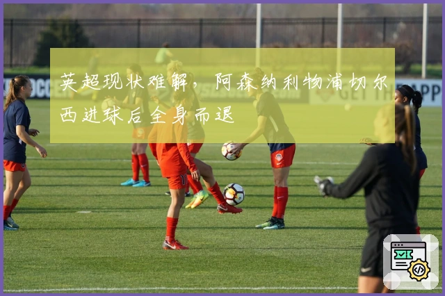 英超现状难解，阿森纳利物浦切尔西进球后全身而退