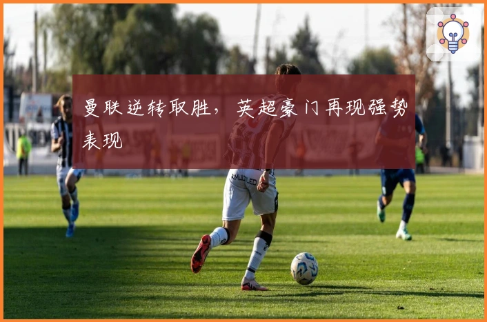 曼联逆转取胜，英超豪门再现强势表现