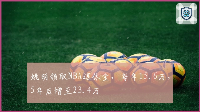 姚明领取NBA退休金，每年15.6万，5年后增至23.4万
